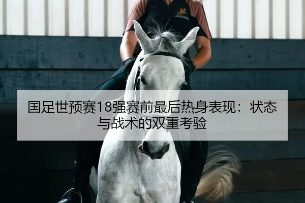 国足世预赛18强赛前最后热身表现：状态与战术的双重考验