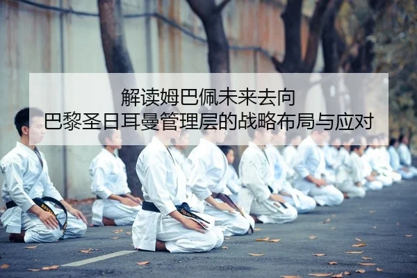 解读姆巴佩未来去向 巴黎圣日耳曼管理层的战略布局与应对