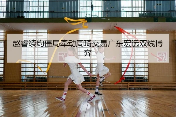 赵睿续约僵局牵动周琦交易广东宏远双线博弈