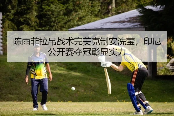 陈雨菲拉吊战术完美克制安洗莹，印尼公开赛夺冠彰显实力